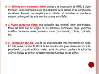  4.- Mejoras en el navegador Safari: gracias a la introducción de HTML 5 Video 
Premium, Safari optimizará mejor el rendimiento de la batería en la reproducción 
de vídeos. Además, han simplificado su interfaz, al centralizar en una barra 
superior de búsqued, las anteriores barras que tenía Safari. 
 5.-Nueva aplicación Fotos: una aplicación que permitirá tener sincronizadas 
todas las fotos que se tengan en los diferentes dispositivos Apple, pudiendo 
modificar fácilmente varios parámetros clave como tamaño, colores, contraste, 
etc. 
 6.- Integración con iOS: una de las funcionalidades más interesantes sin duda. 
En esta nueva versión de OS X se ha buscado una gran interacción con iOS, 
permitiendo compartir archivos, mails,…entre dispositivos, gracias a la aplicación 
AirDrop. Incluso se podrán contestar o realizar llamadas desde el Mac. 
 