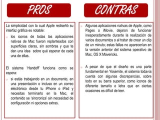 PROS CONTRAS 
La simplicidad con la cual Apple rediseñó su 
interfaz gráfica es notable: 
o los iconos de todas las aplicaciones 
nativas de Mac fueron replanteados con 
superficies claras, sin sombras y que te 
dan una idea sobre qué esperar de cada 
una de ellas. 
El sistema ‘Handoff’ funciona como se 
espera: 
o si estás trabajando en un documento, en 
una presentación o incluso en un correo 
electrónico desde tu iPhone o iPad y 
necesitas terminarlo en la Mac, el 
contenido se ‘sincroniza’ sin necesidad de 
configuración ni opciones extras. 
o Algunas aplicaciones nativas de Apple, como 
Pages o iMovie, dejaron de funcionar 
inesperadamente durante la realización de 
varios documentos o al tratar de crear un clip 
de un minuto; estas fallas no aparecerían en 
la versión anterior del sistema operativo de 
Mac, OS X Mavericks. 
o A pesar de que el diseño es una parte 
fundamental en Yosemite, el sistema todavía 
cuenta con algunas discrepancias, sobre 
todo en su barra superior, como iconos de 
diferente tamaño o letra que en ciertas 
ocasiones es difícil de leer. 
 