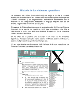 Historia de los sistemas operativos 
La informática tal y como se le conoce hoy día, surgió a raíz de la II Guerra 
Mundial, en la década de los 40. En esos años no existía siquiera el concepto de 
"Sistema Operativo" y los programadores interactuaban directamente con el 
hardware de las computadoras trabajando en lenguaje máquina (esto es, en 
binario, programando únicamente con 0s y 1s). 
El concepto de Sistema Operativo surge en la década de los 50. El primer Sistema 
Operativo de la historia fue creado en 1956 para un ordenador IBM 704, y 
básicamente lo único que hacía era comenzar la ejecución de un programa 
cuando el anterior terminaba. 
En los años 60 se produce una revolución en el campo de los Sistemas 
Operativos. Aparecen conceptos como sistema multitarea, sistema multiusuario, 
sistema multiprocesadores y sistema en tiempo real. 
Es en esta década cuando aparece UNIX, la base de la gran mayoría de los 
Sistemas Operativos que existen hoy en día 
 