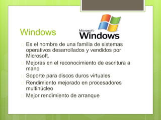 Windows
Es el nombre de una familia de sistemas
operativos desarrollados y vendidos por
Microsoft.
Mejoras en el reconocimiento de escritura a
mano
Soporte para discos duros virtuales
Rendimiento mejorado en procesadores
multinúcleo
Mejor rendimiento de arranque