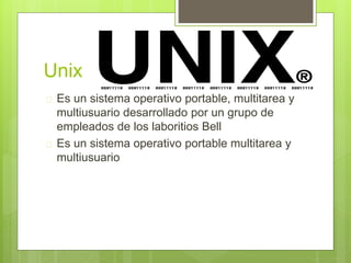 Unix
Es un sistema operativo portable, multitarea y
multiusuario desarrollado por un grupo de
empleados de los laboritios Bell
Es un sistema operativo portable multitarea y
multiusuario