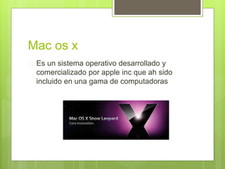 Mac os x
Es un sistema operativo desarrollado y
comercializado por apple inc que ah sido
incluido en una gama de computadoras