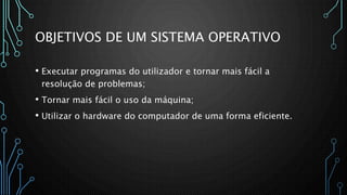 OBJETIVOS DE UM SISTEMA OPERATIVO
• Executar programas do utilizador e tornar mais fácil a
resolução de problemas;
• Tornar mais fácil o uso da máquina;
• Utilizar o hardware do computador de uma forma eficiente.
 