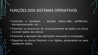 FUNÇÕES DOS SISTEMAS OPERATIVOS
• Controlar o hardware - teclado, placa-mãe, periféricos,
microprocessador, etc…;
• Controlar os processos de armazenamento de dados em disco
e extrair dados dos discos;
• Controlar a operação das aplicações (execução e instalação);
• Organizar os discos flexíveis e os rígidos, preparando-os para
receberem dados.
 