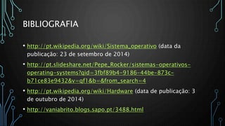 BIBLIOGRAFIA
• http://pt.wikipedia.org/wiki/Sistema_operativo (data da
publicação: 23 de setembro de 2014)
• http://pt.slideshare.net/Pepe_Rocker/sistemas-operativos-
operating-systems?qid=3fbf89b4-9186-44be-873c-
b71ce83e9432&v=qf1&b=&from_search=4
• http://pt.wikipedia.org/wiki/Hardware (data de publicação: 3
de outubro de 2014)
• http://vaniabrito.blogs.sapo.pt/3488.html
 