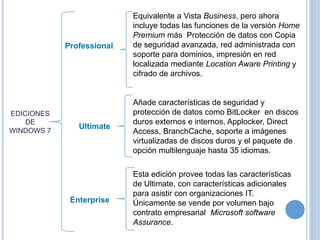 EDICIONES 
DE 
WINDOWS 7 
Equivalente a Vista Business, pero ahora 
incluye todas las funciones de la versión Home 
Premium más Protección de datos con Copia 
de seguridad avanzada, red administrada con 
soporte para dominios, impresión en red 
localizada mediante Location Aware Printing y 
cifrado de archivos. 
Professional 
Añade características de seguridad y 
protección de datos como BitLocker en discos 
duros externos e internos, Applocker, Direct 
Access, BranchCache, soporte a imágenes 
virtualizadas de discos duros y el paquete de 
opción multilenguaje hasta 35 idiomas. 
Ultimate 
Esta edición provee todas las características 
de Ultimate, con características adicionales 
para asistir con organizaciones IT. 
Únicamente se vende por volumen bajo 
contrato empresarial Microsoft software 
Assurance. 
Enterprise 
 
