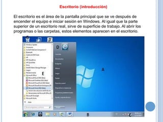 Escritorio (introducción) 
El escritorio es el área de la pantalla principal que se ve después de 
encender el equipo e iniciar sesión en Windows. Al igual que la parte 
superior de un escritorio real, sirve de superficie de trabajo. Al abrir los 
programas o las carpetas, estos elementos aparecen en el escritorio. 
 