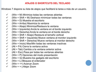 ATAJOS O SHORTCUTS DEL TECLADO 
Windows 7 dispone su lista de atajos que facilitará la tarea a más de un usuario. 
 (Win + M) Minimiza todas las ventanas abiertas 
 (Win + Shift + M) Deshace minimizar todas las ventanas 
 (Win + D) Muestra el escritorio 
 (Win + Arriba) Maximiza la ventana 
 (Win + Abajo) Minimiza/Restaura la ventana 
 (Win + Izquierda) Ancla la ventana en el borde izquierdo 
 (Win + Derecha) Ancla la ventana en el borde derecho 
 (Win + Shift + Abajo) Restaura el tamaño vertical 
 (Win + Shift + Izquierda) Mueve ventana al monitor izquierdo 
 (Win + Shift + Derecha) Mueve ventana al monitor derecho 
 (Win + Inicio) Max/Min todas las ventanas inactivas 
 (Alt + F4) Cierra la ventana activa 
 (Alt + Tab) Cambia a la ventana anterior activa 
 (Alt + Esc) Pasa por todas las ventanas abiertas 
 (Win + P) Opciones del modo presentación 
 (Win + G) Muestra los gadgets del escritorio 
 (Win + L) Bloquea el ordenador 
 (Win + ++) Acercar Zoom 
 (Win + +-) Alejar Zoom 
 