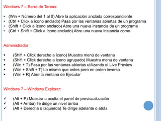 Windows 7 – Barra de Tareas: 
• (Win + Número del 1 al 0) Abre la aplicación anclada correspondiente 
• (Ctrl + Click a ícono anclado) Pasa por las ventanas abiertas de un programa 
• (Shift + Click a ícono anclado) Abre una nueva instancia de un programa 
• (Ctrl + Shift + Click a ícono anclado) Abre una nueva instancia como 
Administrador 
 (Shift + Click derecho a ícono) Muestra menú de ventana 
 (Shift + Click derecho a ícono agrupado) Muestra menú de ventana 
 (Win + T) Pasa por las ventanas abiertas utilizando el Live Preview 
 (Win + Shift + T) Lo mismo que antes pero en orden inverso 
 (Win + R) Abre la ventana de Ejecutar 
Windows 7 – Windows Explorer: 
 (Alt + P) Muestra u oculta el panel de previsualización 
 (Alt + Arriba) Te dirige un nivel arriba 
 (Alt + Derecha o Izquierda) Te dirige adelante o atrás 
 