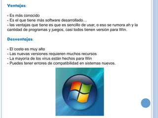 Ventajas: 
- Es más conocido 
- Es el que tiene más software desarrollado… 
- las ventajas que tiene es que es sencillo de usar, o eso se rumora ah y la 
cantidad de programas y juegos, casi todos tienen versión para Win. 
Desventajas: 
- El costo es muy alto 
- Las nuevas versiones requieren muchos recursos 
- La mayoría de los virus están hechos para Win 
- Puedes tener errores de compatibilidad en sistemas nuevos. 
