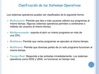 Clasificación de los Sistemas Operativos 
Los sistemas operativos pueden ser clasificados de la siguiente forma: 
 Multiusuario: Permite que dos o más usuarios utilicen sus programas al 
mismo tiempo. Algunos sistemas operativos permiten a centenares o 
millares de usuarios al mismo tiempo. 
 Multiprocesador: soporta el abrir un mismo programa en más de 
una CPU. 
 Multitarea: Permite que varios programas se ejecuten al mismo tiempo. 
 Multitramo: Permite que diversas partes de un solo programa funcionen al 
mismo tiempo. 
 Tiempo Real: Responde a las entradas inmediatamente. Los sistemas 
operativos como DOS y UNIX, no funcionan en tiempo real. 
 