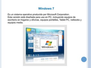 Windows 7 
Es un sistema operativo producido por Microsoft Corporation. 
Esta versión está diseñada para uso en PC, incluyendo equipos de 
escritorio en hogares y oficinas, equipos portátiles, Tablet PC, netbooks y 
equipos media. 
 