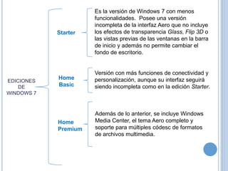 EDICIONES 
DE 
WINDOWS 7 
Es la versión de Windows 7 con menos 
funcionalidades. Posee una versión 
incompleta de la interfaz Aero que no incluye 
los efectos de transparencia Glass, Flip 3D o 
las vistas previas de las ventanas en la barra 
de inicio y además no permite cambiar el 
fondo de escritorio. 
Starter 
Versión con más funciones de conectividad y 
personalización, aunque su interfaz seguirá 
siendo incompleta como en la edición Starter. 
Home 
Basic 
Además de lo anterior, se incluye Windows 
Media Center, el tema Aero completo y 
soporte para múltiples códesc de formatos 
de archivos multimedia. 
Home 
Premium 
 