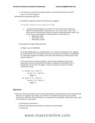 Servicio de asesoría y resolución de ejercicios ciencias_help@hotmail.com 
www.maestronline.com 
k. 
¿Es necesario que todo el programa esté en memoria principal para correrlo? 
l. 
¿Qué es “demand paging”? 
2. 
Resuelve los siguientes ejercicios: 
a. 
Considere la siguiente cadena de referencias a páginas: 
1, 2, 3, 4, 2, 1, 5, 6, 2, 1, 2, 3, 7, 6, 3, 2, 1, 2, 3, 6. 
 ¿Cuántos fallos de páginas ocurrirán en el en el caso de los siguientes algoritmos de reemplazo, suponiendo uno, dos, tres, cuatro, cinco, seis o siete marcos? Recuerda que todos los marcos inicialmente están vacíos, por lo que sus primeras páginas únicas costarán un fallo cada una. 
o Reemplazo LRU. 
o Reemplazo FIFO. 
o Reemplazo óptimo. 
b) 
Considere el arreglo bidimensional A: 
int A[][] = new int [100][100]; 
En donde A[0][0] está en la localidad 200, en un sistema de paginación con páginas de un tamaño de 200. Un pequeño proceso se encuentra en la página 0 (localidades 0 a 199) para manipular la matriz; por lo tanto toda obtención de instrucciones será desde la página 0. 
En el caso de tres marcos de páginas, cuantos fallos de página generan los siguientes ciclos de inicialización del arreglo, empleando el reemplazo LRU, y suponiendo que el marco de página 1 tiene al proceso y los otros dos están inicialmente vacíos: 
I. 
for (int j = 0; j < 100; j++) 
for (int i = 0; i < 100; i++) 
A[i][j] = 0; 
II. 
for (int i = 0; i < 100; i++) 
for (int j = 0; j < 100; j++) 
A[i][j] = 0; 
Ejercicio 
1. 
Hay una serie de conceptos que no hemos desarrollado, pertenecientes al tema de sistema de archivos, es necesario que hagas una revisión a tu material de apoyo para que puedas encontrar la definición de los conceptos o la respuesta a las preguntas, según sea el caso, que se te plantean a continuación: 
a) 
Estructura de directorios. 
b) 
Manejo de sistemas de archivos (montando y desmontando). 
c) 
Protección.  