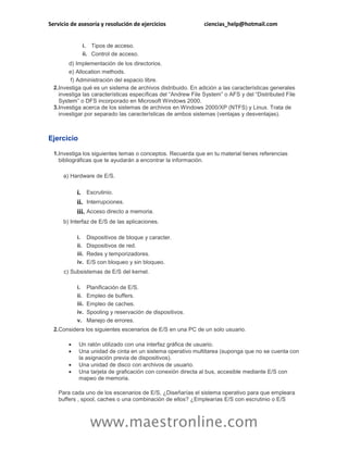 Servicio de asesoría y resolución de ejercicios ciencias_help@hotmail.com 
www.maestronline.com 
i. 
Tipos de acceso. 
ii. 
Control de acceso. 
d) 
Implementación de los directorios. 
e) 
Allocation methods. 
f) 
Administración del espacio libre. 
2. 
Investiga qué es un sistema de archivos distribuido. En adición a las características generales investiga las características específicas del “Andrew File System” o AFS y del “Distributed File System” o DFS incorporado en Microsoft Windows 2000. 
3. 
Investiga acerca de los sistemas de archivos en Windows 2000/XP (NTFS) y Linux. Trata de investigar por separado las características de ambos sistemas (ventajas y desventajas). 
Ejercicio 
1. 
Investiga los siguientes temas o conceptos. Recuerda que en tu material tienes referencias bibliográficas que te ayudarán a encontrar la información. 
a) 
Hardware de E/S. 
i. 
Escrutinio. 
ii. 
Interrupciones. 
iii. 
Acceso directo a memoria. 
b) 
Interfaz de E/S de las aplicaciones. 
i. 
Dispositivos de bloque y caracter. 
ii. 
Dispositivos de red. 
iii. 
Redes y temporizadores. 
iv. 
E/S con bloqueo y sin bloqueo. 
c) 
Subsistemas de E/S del kernel. 
i. 
Planificación de E/S. 
ii. 
Empleo de buffers. 
iii. 
Empleo de caches. 
iv. 
Spooling y reservación de dispositivos. 
v. 
Manejo de errores. 
2. 
Considera los siguientes escenarios de E/S en una PC de un solo usuario. 
 Un ratón utilizado con una interfaz gráfica de usuario. 
 Una unidad de cinta en un sistema operativo multitarea (suponga que no se cuenta con la asignación previa de dispositivos). 
 Una unidad de disco con archivos de usuario. 
 Una tarjeta de graficación con conexión directa al bus, accesible mediante E/S con mapeo de memoria. 
Para cada uno de los escenarios de E/S, ¿Diseñarías el sistema operativo para que empleara buffers , spool, caches o una combinación de ellos? ¿Emplearías E/S con escrutinio o E/S  