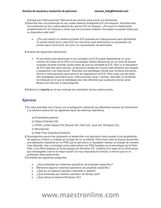 Servicio de asesoría y resolución de ejercicios ciencias_help@hotmail.com 
www.maestronline.com 
activada por interrupciones? Menciona las razones para tomar tus decisiones. 
3. 
Describe tres circunstancias en las cuales debería emplearse E/S con bloqueo. Describa tres circunstancias en las cuales debería de usarse E/S sin bloqueo. ¿Por qué no implementar simplemente E/S sin bloqueo y hacer que los procesos realicen una espera ocupada hasta que su dispositivo este listo? 
 ¿Por qué podría un sistema emplear E/S activada por interrupciones para administrar un puerto serial único, pero E/S con escrutinio para administrar un procesador de primer plano (front-end), tal como un concentrador de terminales. 
4. 
Analiza las siguientes situaciones: 
 El escrutinio para determinar si se completó una E/S puede desperdiciar un gran número de ciclos de la CPU si el procesador realiza iteraciones en un ciclo de espera ocupada durante muchas veces antes de que se complete la E/S. Pero si el dispositivo de E/S está listo para servicio, el escrutinio puede ser mucho más eficiente que atrapar y despachar una interrupción. Describe una estrategia híbrida que combine escrutinio, dormir e interrupciones para servicio de dispositivos de E/S. Para cada una de estas tres estrategias (escrutinio puro, interrupciones puras, híbrida), describe un ambiente de cómputo en el que la estrategia sea más eficiente que cualquiera de las otras. Busca una solución a esta pregunta. 
5. 
Elabora un reporte en el que incluyas los resultados de los cuatro puntos. 
Ejercicio 
1. 
En esta actividad vas a hacer una investigación utilizando las diferentes fuentes de información a tu alcance acerca de los siguientes tipos de sistemas operativos: 
a) 
Embedded systems. 
b) 
Object Oriented OS. 
c) 
HHPC y Palm Based OS (Pocket OS, Palm OS, Java OS, Windows CE). 
d) 
Microkernel. 
e) 
Real Time Operating Systems. 
2. 
Supongamos que te han propuesto el desarrollar una aplicación para ayudar a los ajustadores de seguros a hacer su trabajo en el lugar de un accidente. Para hacer esto se busca desarrollar una aplicación residente en un PDA que le permita a un ajustador realizar su trabajo de manera más eficiente. Vas a investigar como alternativas los PDA basados en la tecnología de la Palm Pilot, y los PDA basados en la tecnología de Windows CE. Justifica Con base en la información que investigaste cuál es la mejor opción (no hay respuesta incorrecta, a menos que no la justifiques adecuadamente). 
3. 
Contesta las siguientes preguntas: 
 ¿Qué entiendes por sistemas operativos de propósito específico? 
 Menciona algunos sistemas operativos de propósito específico 
 ¿Qué es un sistema operativo orientado a objetos? 
 ¿Qué entiendes por sistema operativo de tiempo real? 
 ¿Qué ofrece el sistema Windows CE? 
 