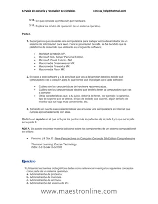 Servicio de asesoría y resolución de ejercicios ciencias_help@hotmail.com 
www.maestronline.com 
3.10. 
En qué consiste la protección por hardware. 
3.11. 
Explica los modos de operación de un sistema operativo. 
Parte2. 
1. 
Supongamos que necesitas una computadora para trabajar como desarrollador de un sistema de información para Web. Para la generación de este, se ha decidido que la plataforma de desarrollo que utilizarás es el siguiente software: 
 Microsoft Windows XP. 
 Microsoft SQL Server Personal Edition. 
 Microsoft Visual Estudio .Net 
 Macromedia Dreamweaver MX 
 Macromedia Fireworks MX 
 Macromedia Flash MX 
2. 
En base a este software y a la actividad que vas a desarrollar deberás decidir qué computadora vas a adquirir, para lo cual tienes que investigar para cada software: 
 Cuáles son las características de hardware recomendadas. 
 Cuáles son las características ideales que debería tener la computadora que vas a comprar. 
 Otras características que, a tu juicio, debería de tener, por ejemplo: la garantía, tipo de soporte que se ofrece, el tipo de teclado que quieres, algún tamaño de monitor que se haga más conveniente, etc. 
3. 
Tomando en cuenta esas características vas a buscar una computadora en Internet que cumpla aproximadamente con ellas. 
Redacta un reporte en el que incluyas los puntos más importantes de la parte I y lo que se te pide en la parte II. 
NOTA: Se puede encontrar material adicional sobre los componentes de un sistema computacional en el libro: 
 Parsons, j & Oja, D.; New Perspectives on Computer Concepts 5th Edition-Comprehensive . Thomson Learning. Course Technology. ISBN: 0-619-04419-5 2002 
Ejercicio 
1. 
Utilizando las fuentes bibliográficas dadas como referencia investiga los siguientes conceptos como parte de un sistema operativo: 
a. 
Administración de procesos. 
b. 
Administración de memoria. 
c. 
Administración de archivos. 
d. 
Administración del sistema de I/O.  