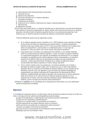 Servicio de asesoría y resolución de ejercicios ciencias_help@hotmail.com 
www.maestronline.com 
e. 
Administración del almacenamiento secundario. 
f. 
Servicios de red. 
g. 
Sistema de protección. 
h. 
Servicios provistos por un sistema operativo. 
i. 
Llamadas al sistema. 
j. 
Programas del sistema. 
k. 
Estructura de un sistema. (Estructura en capas o layered approach). 
l. 
Microkernels. 
m. 
Máquinas virtuales. 
2. 
Como has visto hasta ahora, un sistema operativo por lo general tiene una estructura bastante bien definida y funciones organizadas en capas. Existe una corriente que dice que un sistema operativo monolítico (todo el sistema operativo hecho en una sola pieza) puede ser más eficiente que un sistema operativo formado de distintos componentes separados. 
Trata de reflexionar acerca de los siguientes puntos: 
a. 
Si un sistema operativo fuera monolítico en un 100% debería incluir también el código de los drivers de todos los dispositivos que pueda utilizar. ¿Cuántos dispositivos distintos crees que existan para una PC? ¿De que tamaño debería ser el código para todos los dispositivos? ¿Qué pasaría si un fabricante saca un nuevo tipo de impresora? ¿Hay que sacar una nueva versión del sistema operativo? 
b. 
Suponiendo que no hubiera una separación bien definida y una interfaz estándar entre los componentes del sistema operativo. ¿Qué va a pasar si quieres modificar un componente específico (por ejemplo el manejador de memoria)? En un sistema monolítico es probable que el cambio afectara a otros componentes y no sea fácil hacerlo sin modificar todos los componentes que hagan uso del manejador de memoria. ¿Crees que administrar el trabajo de un equipo modificando varios componentes del sistema operativo al mismo tiempo sea fácil? 
c. 
Como viste la interfaz entre los programas y el sistema operativo es en base a llamadas de sistema (system calls), pero tu sabes que por un lado cada sistema operativo tiene un conjuntos de llamadas de sistema distinto (no son iguales las de Windows y las de Linux, por ejemplo) y por otro lado hay distintos lenguajes de programación que ofrecen Interfaces de Programación de Aplicaciones (APIs) estándar, independientes del sistema operativo. De manera que el mismo programa debe de funcionar en la misma forma en distintos sistemas operativos. Si un programa es el mismo, pero los sistemas operativos tienen distintas llamadas de sistema ¿Como se logra que funcione esta combinación? 
3. 
Realiza un reporte con los resultados de tu búsqueda de información y con tus reflexiones sobre las situaciones revisadas. 
Ejercicio 
1. Investiga los siguientes temas. La información acerca de ellos la puedes encontrar en el libro de texto, o en alguna de las referencias bibliográficas proporcionadas. 
a) 
¿Qué es la planeación u organización de procesos (process scheduling)? 
b) 
¿Qué son los schedulers o planificadores? 
c) 
¿Qué es un context switch o conmutación de contexto? 
d) 
¿Qué operaciones se pueden efectuar sobre un proceso? 
e) 
¿En qué forma se puede dar la cooperación entre procesos? 
f) 
¿Cómo se pueden comunicar los procesos? 
g) 
¿Cómo se da la comunicación en los sistemas cliente-Servidor? 
h) 
Explique qué son los threads o hilos.  