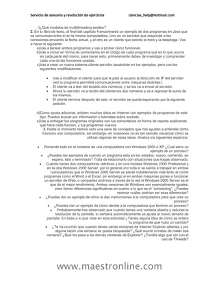Servicio de asesoría y resolución de ejercicios ciencias_help@hotmail.com 
www.maestronline.com 
i) 
¿Qué modelos de multithreading existen? 
2. En tu libro de texto, al final del capitulo 4 encontrarás un ejemplo de dos programas en Java que se comunican entre sí en la misma computadora. Uno es un servidor que responde a las conexiones enviando la fecha actual, y el otro es un cliente que solicita la hora y la despliega. Vas a hacer lo siguiente: 
a) 
Vas a teclear ambos programas y vas a probar cómo funcionan. 
b) 
Vas a incluir en forma de comentarios en el código de cada programa qué es lo que ocurre en cada parte del mismo, para hacer esto, primeramente debes de investigar y comprender cada una de las funciones usadas. 
c) 
Vas a crear un nuevo sistema cliente servidor basándote en los ejemplos, pero con las siguientes modificaciones: 
 Vas a modificar el cliente para que le pida al usuario la dirección de IP del servidor (así tu programa permitirá comunicaciones entre máquinas distintas). 
 El cliente va a leer del teclado dos números, y se los va a enviar al servidor. 
 Ahora tu servidor va a recibir del cliente los dos números y va a regresar la suma de los mismos. 
 El cliente termina después de esto, el servidor se queda esperando por la siguiente petición. 
d) 
Como ayuda adicional, existen muchos sitios en Internet con ejemplos de programas de este tipo. Puedes buscar por información o tutoriales sobre sockets. 
e) 
Vas a entregar los programas originales con tus comentarios en forma de reporte explicando que hace cada función, y tus programas nuevos. 
3. Hasta el momento hemos visto una serie de conceptos que nos ayudan a entender cómo funciona una computadora, sin embargo, en ocasiones no es tan sencillo visualizar cómo se utilizan algunas de estas ideas. Analiza los siguientes aspectos: 
 Poniendo todo en el contexto de una computadora con Windows 2000 o XP ¿Cuál sería un ejemplo de un proceso? 
 ¿Puedes dar ejemplos de cuando un programa está en los estados: nuevo, corriendo, en espera, listo y terminado? Trata de relacionarlo con situaciones que hayas observado. 
 Cuando tienes dos computadoras idénticas y en una instalas Windows 2000 Profesional y en la otra Windows 2000 Server, por lo general uno nota si se sienta a trabajar en ambas computadoras que el Windows 2000 Server se siente notablemente más lento al correr programas como el Word o el Excel, sin embargo si en ambas maquinas pones a funcionar un servidor de Web, o compartes archivos a través de la red el Windows 2000 Server es el que da el mejor rendimiento. Ambas versiones de Windows son esencialmente iguales, pero tienen diferencias significativas en cuanto a lo que es el “scheduling”. ¿Puedes razonar cuáles podrían ser esas diferencias? 
 ¿Puedes dar un ejemplo de cómo le das instrucciones a la computadora para que cree un proceso? 
 ¿Puedes dar un ejemplo de cómo decirle a la computadora que termine un proceso? 
 Probablemente has observado que cuando tienes una ventana abierta y reduces la resolución de tu pantalla, tu ventana automáticamente se ajusta al nuevo tamaña de pantalla. En base a lo que viste en esta actividad ¿Tienes alguna idea de cómo se entera tu programa de que hubo un cambio? 
 ¿Te ha ocurrido que cuando tienes varias ventanas de Internet Explorer abiertas y por alguna razón una ventana se queda bloqueada? ¿Qué ocurre si tratas de matar esa ventana? ¿Qué les pasa a las demás ventanas de Explorer? ¿Tendrá algo que ver con el uso de Threads? 
 