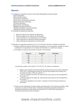 Servicio de asesoría y resolución de ejercicios ciencias_help@hotmail.com 
www.maestronline.com 
Ejercicio 
1. Investiga los siguientes temas en las fuentes bibliográficas proporcionadas: 
a) 
CPU Scheduling. 
b) 
CPU-I/O Burst cycle. 
c) 
Preemptive scheduling. 
d) 
First-come, first-served scheduling. 
e) 
Shortest-job-first scheduling. 
f) 
Priority scheduling. 
g) 
Round-robin scheduling. 
h) 
Multilevel queue scheduling. 
i) 
Multilevel feedback queue scheduling. 
j) 
Multiple-processor scheduling. 
2. Contesta las siguientes preguntas: 
 Menciona algunos los criterios de planeación. 
 Menciona algunos los criterios de optimización. 
 ¿Qué entiendes por una planeación con prioridad? 
 ¿Qué entiendes por planeación Multi-procesador? 
 ¿Qué entiendes por planeación de tiempo-real? 
3. Resuelve los siguientes ejercicios 6.2, 6.3 y 6.4 del libro de texto y contesta lo siguiente: 
a) 
Define la diferencia entre la planificación apropiativa y la no apropiativa. Explica por qué la planificación no apropiativa no es usada normalmente en un centro de computo. 
b) 
Considera el conjunto de procesos mostrado a continuación: Proceso Duración Prioridad P1 10 3 P2 1 1 P3 2 3 P4 1 4 P5 5 2 
Los procesos arriban en el orden P1, P2, P3, P4, P5, todos en el tiempo 0. 
 Dibuja cuatro graficas de Gantt ilustrando la ejecución de los procesos utilizando FCFS, SJF, nonpreemptive priority (el número de prioridad menor implica una prioridad más alta), y RR con quantum = 1. 
 ¿Cuál es el tiempo de retorno de cada proceso para cada uno de los algoritmos en la parte “i”? 
 ¿Cuál es el tiempo de espera de cada proceso para cada uno de los algoritmos en la parte “i”? 
 ¿Cuál de los algoritmos en la parte “i” produjo el mínimo tiempo de espera en promedio? 
c) 
Supón que los siguientes procesos arriban para ejecución en los tiempos indicados. Cada proceso va a correr el tiempo dado. Contesta las siguientes preguntas utilizando no preemptive scheduling y basa todas las decisiones en la información disponible al momento de tener que tomar la decisión.  