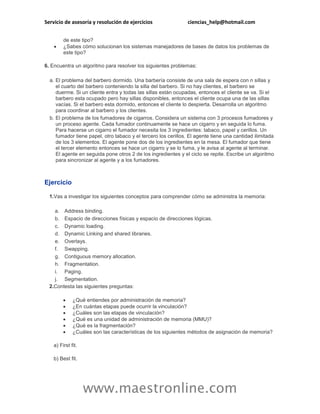 Servicio de asesoría y resolución de ejercicios ciencias_help@hotmail.com 
www.maestronline.com 
de este tipo? 
 ¿Sabes cómo solucionan los sistemas manejadores de bases de datos los problemas de este tipo? 
6. Encuentra un algoritmo para resolver los siguientes problemas: 
a. 
El problema del barbero dormido. Una barbería consiste de una sala de espera con n sillas y el cuarto del barbero conteniendo la silla del barbero. Si no hay clientes, el barbero se duerme. Si un cliente entra y todas las sillas están ocupadas, entonces el cliente se va. Si el barbero esta ocupado pero hay sillas disponibles, entonces el cliente ocupa una de las sillas vacías. Si el barbero esta dormido, entonces el cliente lo despierta. Desarrolla un algoritmo para coordinar al barbero y los clientes. 
b. 
El problema de los fumadores de cigarros. Considera un sistema con 3 procesos fumadores y un proceso agente. Cada fumador continuamente se hace un cigarro y en seguida lo fuma. Para hacerse un cigarro el fumador necesita los 3 ingredientes: tabaco, papel y cerillos. Un fumador tiene papel, otro tabaco y el tercero los cerillos. El agente tiene una cantidad ilimitada de los 3 elementos. El agente pone dos de los ingredientes en la mesa. El fumador que tiene el tercer elemento entonces se hace un cigarro y se lo fuma, y le avisa al agente al terminar. El agente en seguida pone otros 2 de los ingredientes y el ciclo se repite. Escribe un algoritmo para sincronizar al agente y a los fumadores. 
Ejercicio 
1. 
Vas a investigar los siguientes conceptos para comprender cómo se administra la memoria: 
a. 
Address binding. 
b. 
Espacio de direcciones físicas y espacio de direcciones lógicas. 
c. 
Dynamic loading. 
d. 
Dynamic Linking and shared libraries. 
e. 
Overlays. 
f. 
Swapping. 
g. 
Contiguous memory allocation. 
h. 
Fragmentation. 
i. 
Paging. 
j. 
Segmentation. 
2. 
Contesta las siguientes preguntas: 
 ¿Qué entiendes por administración de memoria? 
 ¿En cuántas etapas puede ocurrir la vinculación? 
 ¿Cuáles son las etapas de vinculación? 
 ¿Qué es una unidad de administración de memoria (MMU)? 
 ¿Qué es la fragmentación? 
 ¿Cuáles son las características de los siguientes métodos de asignación de memoria? 
a) First fit. 
b) Best fit.  