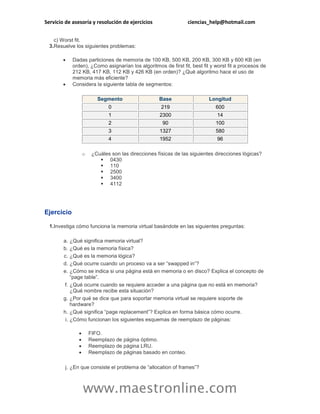 Servicio de asesoría y resolución de ejercicios ciencias_help@hotmail.com 
www.maestronline.com 
c) Worst fit. 
3. 
Resuelve los siguientes problemas: 
 Dadas particiones de memoria de 100 KB, 500 KB, 200 KB, 300 KB y 600 KB (en orden), ¿Como asignarían los algoritmos de first fit, best fit y worst fit a procesos de 212 KB, 417 KB, 112 KB y 426 KB (en orden)? ¿Qué algoritmo hace el uso de memoria más eficiente? 
 Considera la siguiente tabla de segmentos: Segmento Base Longitud 0 219 600 1 2300 14 2 90 100 3 1327 580 4 1952 96 
o ¿Cuáles son las direcciones físicas de las siguientes direcciones lógicas? 
 0430 
 110 
 2500 
 3400 
 4112 
Ejercicio 
1. 
Investiga cómo funciona la memoria virtual basándote en las siguientes preguntas: 
a. 
¿Qué significa memoria virtual? 
b. 
¿Qué es la memoria física? 
c. 
¿Qué es la memoria lógica? 
d. 
¿Qué ocurre cuando un proceso va a ser “swapped in”? 
e. 
¿Cómo se indica si una página está en memoria o en disco? Explica el concepto de “page table”. 
f. 
¿Qué ocurre cuando se requiere acceder a una página que no está en memoria? ¿Qué nombre recibe esta situación? 
g. 
¿Por qué se dice que para soportar memoria virtual se requiere soporte de hardware? 
h. 
¿Qué significa “page replacement”? Explica en forma básica cómo ocurre. 
i. 
¿Cómo funcionan los siguientes esquemas de reemplazo de páginas: 
 FIFO. 
 Reemplazo de página óptimo. 
 Reemplazo de página LRU. 
 Reemplazo de páginas basado en conteo. 
j. 
¿En que consiste el problema de “allocation of frames”?  