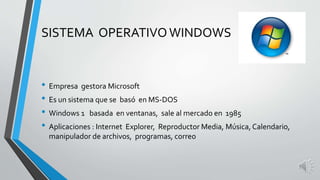 SISTEMA OPERATIVO WINDOWS 
• Empresa gestora Microsoft 
• Es un sistema que se basó en MS-DOS 
• Windows 1 basada en ventanas, sale al mercado en 1985 
• Aplicaciones : Internet Explorer, Reproductor Media, Música, Calendario, 
manipulador de archivos, programas, correo 
 