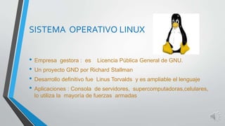 SISTEMA OPERATIVO LINUX 
• Empresa gestora : es Licencia Pública General de GNU. 
• Un proyecto GND por Richard Stallman 
• Desarrollo definitivo fue Linus Torvalds y es ampliable el lenguaje 
• Aplicaciones : Consola de servidores, supercomputadoras,celulares, 
lo utiliza la mayoría de fuerzas armadas 
 