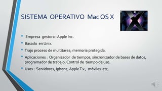 SISTEMA OPERATIVO Mac OS X 
• Empresa gestora : Apple Inc. 
• Basado en Unix. 
• Trajo proceso de multitarea, memoria protegida. 
• Aplicaciones : Organizador de tiempos, sincronizador de bases de datos, 
programador de trabajo, Control de tiempo de uso. 
• Usos : Servidores, Iphone, Apple T.v., móviles etc, 
