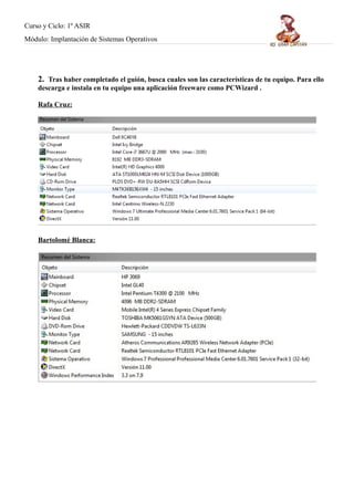 Curso y Ciclo: 1º ASIR 
Módulo: Implantación de Sistemas Operativos 
2. Tras haber completado el guión, busca cuales son las características de tu equipo. Para ello 
descarga e instala en tu equipo una aplicación freeware como PCWizard . 
Rafa Cruz: 
Bartolomé Blanca : 
 