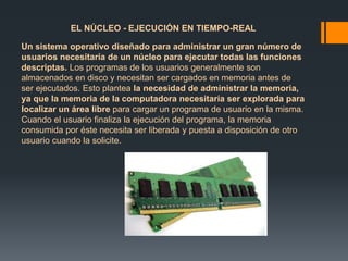 EL NÚCLEO - EJECUCIÓN EN TIEMPO-REAL 
Un sistema operativo diseñado para administrar un gran número de 
usuarios necesitaría de un núcleo para ejecutar todas las funciones 
descriptas. Los programas de los usuarios generalmente son 
almacenados en disco y necesitan ser cargados en memoria antes de 
ser ejecutados. Esto plantea la necesidad de administrar la memoria, 
ya que la memoria de la computadora necesitaría ser explorada para 
localizar un área libre para cargar un programa de usuario en la misma. 
Cuando el usuario finaliza la ejecución del programa, la memoria 
consumida por éste necesita ser liberada y puesta a disposición de otro 
usuario cuando la solicite. 
 