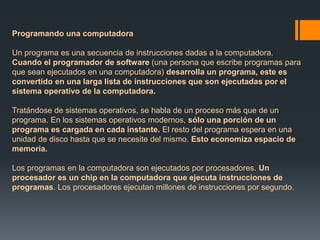 Programando una computadora 
Un programa es una secuencia de instrucciones dadas a la computadora. 
Cuando el programador de software (una persona que escribe programas para 
que sean ejecutados en una computadora) desarrolla un programa, este es 
convertido en una larga lista de instrucciones que son ejecutadas por el 
sistema operativo de la computadora. 
Tratándose de sistemas operativos, se habla de un proceso más que de un 
programa. En los sistemas operativos modernos, sólo una porción de un 
programa es cargada en cada instante. El resto del programa espera en una 
unidad de disco hasta que se necesite del mismo. Esto economiza espacio de 
memoria. 
Los programas en la computadora son ejecutados por procesadores. Un 
procesador es un chip en la computadora que ejecuta instrucciones de 
programas. Los procesadores ejecutan millones de instrucciones por segundo. 
 
