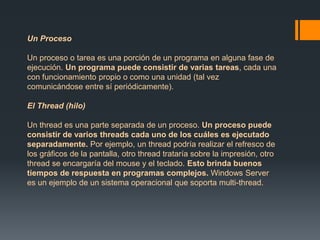Un Proceso 
Un proceso o tarea es una porción de un programa en alguna fase de 
ejecución. Un programa puede consistir de varias tareas, cada una 
con funcionamiento propio o como una unidad (tal vez 
comunicándose entre sí periódicamente). 
El Thread (hilo) 
Un thread es una parte separada de un proceso. Un proceso puede 
consistir de varios threads cada uno de los cuáles es ejecutado 
separadamente. Por ejemplo, un thread podría realizar el refresco de 
los gráficos de la pantalla, otro thread trataría sobre la impresión, otro 
thread se encargaría del mouse y el teclado. Esto brinda buenos 
tiempos de respuesta en programas complejos. Windows Server 
es un ejemplo de un sistema operacional que soporta multi-thread. 
 