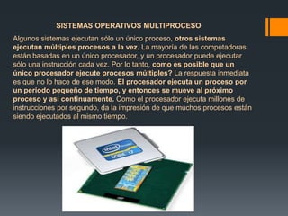 SISTEMAS OPERATIVOS MULTIPROCESO 
Algunos sistemas ejecutan sólo un único proceso, otros sistemas 
ejecutan múltiples procesos a la vez. La mayoría de las computadoras 
están basadas en un único procesador, y un procesador puede ejecutar 
sólo una instrucción cada vez. Por lo tanto, como es posible que un 
único procesador ejecute procesos múltiples? La respuesta inmediata 
es que no lo hace de ese modo. El procesador ejecuta un proceso por 
un periodo pequeño de tiempo, y entonces se mueve al próximo 
proceso y así continuamente. Como el procesador ejecuta millones de 
instrucciones por segundo, da la impresión de que muchos procesos están 
siendo ejecutados al mismo tiempo. 
 