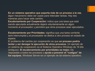 En un sistema operativo que soporta más de un proceso a la vez, 
algún mecanismo debe ser usado para intercalar tareas. Hay dos 
maneras para hacer este cambio: 
Escalonamiento por Cooperación: indica que una tarea que está 
siendo ejecutada actualmente dejará voluntariamente en algún 
momento el procesador y permitirá que otros procesos sean ejecutados. 
Escalonamiento por Prioridades: significa que una tarea corriente 
será interrumpida y el procesador se dedica a otro proceso en estado de 
espera. 
El problema del cambio por cooperación es que un proceso podría 
tardar y así denegar la ejecución de otros procesos. Un ejemplo de 
un sistema de cooperación es el Sistema Operativo Windows de 16 bits 
(antiguos). El escalonamiento por prioridades es mejor. Da 
respuestas a todos los procesos y ayuda a prevenir el “cuelgue” de 
los equipos. Windows Server es un ejemplo de tal sistema operativo. 
 