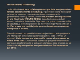 Escalonamiento (Scheduling) 
La decisión de cuál es el próximo proceso que debe ser ejecutado es 
llamado escalonamiento (scheduling), y puede ser hecho de una gran 
variedad de maneras. Los escalonamientos por cooperación 
generalmente son muy simples, ya que los procesos son organizados 
en una fila circular (ROUND ROBIN). Cuando el proceso actual 
termina, va hacia el fin de la fila. El proceso que queda primero en la fila 
es ejecutado, y todos los procesos se mueven un lugar hacia arriba en la 
fila. Eso provee una medida justa, pero no impide que un proceso 
monopolice el sistema. 
El escalonamiento por prioridad usa un reloj en tiempo real que genera 
una interrupción a intervalos regulares (digamos, cada 1/100 de un 
segundo). Cada vez que una interrupción ocurre, el procesador se 
mueve a otra tarea. Los sistemas operativos que generalmente usan 
ese tipo de escalonamiento le atribuyen prioridades cada proceso, de tal 
manera que algunos pueden ser ejecutados más frecuentemente 
que otros. 
 