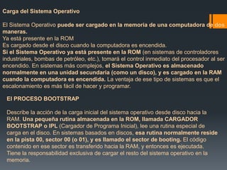 Carga del Sistema Operativo 
El Sistema Operativo puede ser cargado en la memoria de una computadora de dos 
maneras. 
Ya está presente en la ROM 
Es cargado desde el disco cuando la computadora es encendida. 
Si el Sistema Operativo ya está presente en la ROM (en sistemas de controladores 
industriales, bombas de petróleo, etc.), tomará el control inmediato del procesador al ser 
encendido. En sistemas más complejos, el Sistema Operativo es almacenado 
normalmente en una unidad secundaria (como un disco), y es cargado en la RAM 
cuando la computadora es encendida. La ventaja de ese tipo de sistemas es que el 
escalonamiento es más fácil de hacer y programar. 
El PROCESO BOOTSTRAP 
Describe la acción de la carga inicial del sistema operativo desde disco hacia la 
RAM. Una pequeña rutina almacenada en la ROM, llamada CARGADOR 
BOOTSTRAP o IPL (Cargador de Programa Inicial), lee una rutina especial de 
carga en el disco. En sistemas basados en discos, esa rutina normalmente reside 
en la pista 00, sector 00 (o 01), y es llamado el sector de booting. El código 
contenido en ese sector es transferido hacia la RAM, y entonces es ejecutada. 
Tiene la responsabilidad exclusiva de cargar el resto del sistema operativo en la 
memoria. 
 