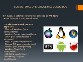 LOS SISTEMAS OPERATIVOS MÁS CONOCIDOS 
Sin dudas, el sistema operativo más conocido es Windows, 
desarrollado por la empresa Microsoft. 
Los sistemas operativos más 
populares: 
- Microsoft Windows (para 
computadoras) 
- Windows Server (para servidores) 
- Linux (para computadoras y 
servidores) 
- Mac OS (para computadoras) 
- Chrome OS (para computadoras) 
- Android (para smartphones) 
- Windows Phone(para 
smartphones) 
- iOS (para smartphones) 
- BlackBerry OS (para 
smartphones) 
 