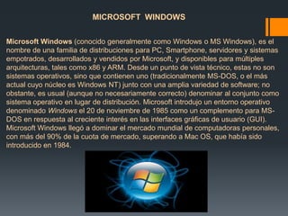MICROSOFT WINDOWS 
Microsoft Windows (conocido generalmente como Windows o MS Windows), es el 
nombre de una familia de distribuciones para PC, Smartphone, servidores y sistemas 
empotrados, desarrollados y vendidos por Microsoft, y disponibles para múltiples 
arquitecturas, tales como x86 y ARM. Desde un punto de vista técnico, estas no son 
sistemas operativos, sino que contienen uno (tradicionalmente MS-DOS, o el más 
actual cuyo núcleo es Windows NT) junto con una amplia variedad de software; no 
obstante, es usual (aunque no necesariamente correcto) denominar al conjunto como 
sistema operativo en lugar de distribución. Microsoft introdujo un entorno operativo 
denominado Windows el 20 de noviembre de 1985 como un complemento para MS-DOS 
en respuesta al creciente interés en las interfaces gráficas de usuario (GUI). 
Microsoft Windows llegó a dominar el mercado mundial de computadoras personales, 
con más del 90% de la cuota de mercado, superando a Mac OS, que había sido 
introducido en 1984. 
 
