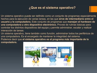 ¿Que es el sistema operativo? 
Un sistema operativo puede ser definido como un conjunto de programas especialmente 
hechos para la ejecución de varias tareas, en las que sirve de intermediario entre el 
usuario y la computadora. Este conjunto de programas que manejan el hardware de 
una computadora u otro dispositivo electrónico. Provee de rutinas básicas para 
controlar los distintos dispositivos del equipo y permite administrar, escalar y realizar 
interacción de tareas. 
Un sistema operativo, tiene también como función, administrar todos los periféricos de 
una computadora. Es el encargado de mantener la integridad del sistema. 
Podemos decir que el sistema operativo es el programa más importante de la 
computadora. 
 