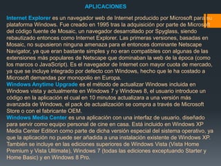 APLICACIONES 
Internet Explorer es un navegador web de Internet producido por Microsoft para su 
plataforma Windows. Fue creado en 1995 tras la adquisición por parte de Microsoft 
del código fuente de Mosaic, un navegador desarrollado por Spyglass, siendo 
rebautizado entonces como Internet Explorer. Las primeras versiones, basadas en 
Mosaic, no supusieron ninguna amenaza para el entonces dominante Netscape 
Navigator, ya que eran bastante simples y no eran compatibles con algunas de las 
extensiones más populares de Netscape que dominaban la web de la época (como 
los marcos o JavaScript). Es el navegador de Internet con mayor cuota de mercado, 
ya que se incluye integrado por defecto con Windows, hecho que le ha costado a 
Microsoft demandas por monopolio en Europa. 
Windows Anytime Upgrade es el método de actualizar Windows incluida en 
Windows vista y actualmente en Windows 7 y Windows 8, el usuario introduce un 
código en la aplicación el cual en 10 minutos actualizara a una versión más 
avanzada de Windows, el pack de actualización se compra a través de Microsoft 
Store o con el fabricante OEM. 
Windows Media Center es una aplicación con una interfaz de usuario, diseñado 
para servir como equipo personal de cine en casa. Está incluido en Windows XP 
Media Center Edition como parte de dicha versión especial del sistema operativo, ya 
que la aplicación no puede ser añadida a una instalación existente de Windows XP. 
También se incluye en las ediciones superiores de Windows Vista (Vista Home 
Premium y Vista Ultimate), Windows 7 (todas las ediciones exceptuando Starter y 
Home Basic) y en Windows 8 Pro. 
 
