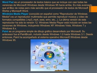 Word Pad es un procesador de textos básico que se incluye con casi todas las 
versiones de Microsoft Windows desde Windows 95 hacia arriba. Es más avanzado 
que el Bloc de notas pero más sencillo que el procesador de textos de Microsoft 
Works y Microsoft Word. 
Windows Media Player (conocido en español como "Reproductor de Windows 
Media") es un reproductor multimedia que permite reproducir música y vídeo de 
formatos compatibles (.mp3,.mp4,.waw, wmv, etc...). La última versión de este 
reproductor ha sido la versión 12. Windows Media Player está incluido en todas las 
versiones de Windows, incluyendo Windows XP, Windows Vista, Windows 7 y 
Windows 8.x. 
Paint es un programa simple de dibujo gráfico desarrollado por Microsoft. Su 
antecesor fue el PaintBrush, incluido desde Windows 1.0 hasta Windows 3.1. Desde 
entonces, Paint ha acompañado al sistema operativo Microsoft Windows desde 
Windows 95. 
 
