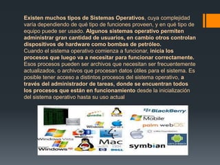 Existen muchos tipos de Sistemas Operativos, cuya complejidad 
varía dependiendo de qué tipo de funciones proveen, y en qué tipo de 
equipo puede ser usado. Algunos sistemas operativo permiten 
administrar gran cantidad de usuarios, en cambio otros controlan 
dispositivos de hardware como bombas de petróleo. 
Cuando el sistema operativo comienza a funcionar, inicia los 
procesos que luego va a necesitar para funcionar correctamente. 
Esos procesos pueden ser archivos que necesitan ser frecuentemente 
actualizados, o archivos que procesan datos útiles para el sistema. Es 
posible tener acceso a distintos procesos del sistema operativo, a 
través del administrador de tareas, donde se encuentran todos 
los procesos que están en funcionamiento desde la inicialización 
del sistema operativo hasta su uso actual 
 
