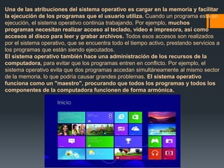 Una de las atribuciones del sistema operativo es cargar en la memoria y facilitar 
la ejecución de los programas que el usuario utiliza. Cuando un programa está en 
ejecución, el sistema operativo continúa trabajando. Por ejemplo, muchos 
programas necesitan realizar acceso al teclado, vídeo e impresora, así como 
accesos al disco para leer y grabar archivos. Todos esos accesos son realizados 
por el sistema operativo, que se encuentra todo el tiempo activo, prestando servicios a 
los programas que están siendo ejecutados. 
El sistema operativo también hace una administración de los recursos de la 
computadora, para evitar que los programas entren en conflicto. Por ejemplo, el 
sistema operativo evita que dos programas accedan simultáneamente al mismo sector 
de la memoria, lo que podría causar grandes problemas. El sistema operativo 
funciona como un "maestro", procurando que todos los programas y todos los 
componentes de la computadora funcionen de forma armónica. 
 
