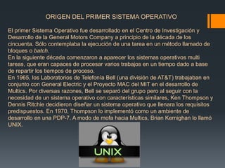 ORIGEN DEL PRIMER SISTEMA OPERATIVO 
El primer Sistema Operativo fue desarrollado en el Centro de Investigación y 
Desarrollo de la General Motors Company a principio de la década de los 
cincuenta. Sólo contemplaba la ejecución de una tarea en un método llamado de 
bloques o batch. 
En la siguiente década comenzaron a aparecer los sistemas operativos multi 
tareas, que eran capaces de procesar varios trabajos en un tiempo dado a base 
de repartir los tiempos de proceso. 
En 1965, los Laboratorios de Telefonía Bell (una división de AT&T) trabajaban en 
conjunto con General Electric y el Proyecto MAC del MIT en el desarrollo de 
Multics. Por diversas razones, Bell se separó del grupo pero al seguir con la 
necesidad de un sistema operativo con características similares, Ken Thompson y 
Dennis Ritchie decidieron diseñar un sistema operativo que llenara los requisitos 
predispuestos. En 1970, Thompson lo implementó como un ambiente de 
desarrollo en una PDP-7. A modo de mofa hacia Multics, Brian Kernighan lo llamó 
UNIX. 
 