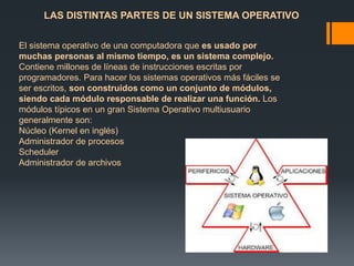 LAS DISTINTAS PARTES DE UN SISTEMA OPERATIVO 
El sistema operativo de una computadora que es usado por 
muchas personas al mismo tiempo, es un sistema complejo. 
Contiene millones de líneas de instrucciones escritas por 
programadores. Para hacer los sistemas operativos más fáciles se 
ser escritos, son construidos como un conjunto de módulos, 
siendo cada módulo responsable de realizar una función. Los 
módulos típicos en un gran Sistema Operativo multiusuario 
generalmente son: 
Núcleo (Kernel en inglés) 
Administrador de procesos 
Scheduler 
Administrador de archivos 
 