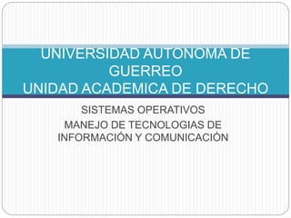 UNIVERSIDAD AUTONOMA DE 
GUERREO 
UNIDAD ACADEMICA DE DERECHO 
SISTEMAS OPERATIVOS 
MANEJO DE TECNOLOGIAS DE 
INFORMACIÓN Y COMUNICACIÓN 
 