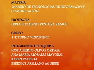 MATERIA: 
MANEJO DE TECNOLOGIAS DE INFORMACIO Y 
COMUNICACIÓN 
PROFESORA: 
PERLA ELIZABETH VENTURA RAMOS 
GRUPO: 
1-E TURNO VESPERTINO 
INTEGRANTES DEL EQUIPO: 
JOSE ALBERTO OLIVAS ORTEGA 
ANA MARIA MORALES MAYORAL 
KAREN PATRICIA 
BERENICE ARELLANO AGUIRRE 
 
 