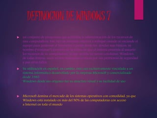 DEFINOCION DE WINDOWS 7 
 un conjunto de programas que posibilita la administración de los recursos de 
una computadora. Este tipo de sistemas empieza a trabajar cuando se enciende el 
equipo para gestionar el hardware a partir desde los niveles mas básicos, su 
nombre (“ventanas”) proviene de la forma en que el sistema presenta al usuario 
los recursos de su computadora, lo que facilita las tareas cotidianas. Windows, 
de todas formas, suele recibir numerosas críticas por sus problemas de seguridad 
y por otros fallos. 
 Su utilización en español, en cambio, está casi exclusivamente vinculada a un 
sistema informático desarrollado por la empresa Microsoft y comercializado 
desde 1985. 
Windows desde sus orígenes fue su atractivo visual y su facilidad de uso. 
 Microsoft domina el mercado de los sistemas operativos con comodidad, ya que 
Windows está instalado en más del 90% de las computadoras con acceso 
a Internet en todo el mundo 
 