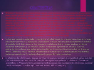 CARACTERISTICAS 
 Windows 7 incluye varias características nuevas, como mejoras en el reconocimiento de escritura a 
mano, soporte para discos duros virtuales, rendimiento mejorado en procesadores multinúcleo, mejor 
rendimiento de arranque, DirectAccess y mejoras en el núcleo. Windows 7 añade soporte para 
sistemas que utilizan múltiples tarjetas gráficas de proveedores distintos (heterogéneos multi-adapter 
o multi-GPU), una nueva versión de Windows Media Center y un gadget, y aplicaciones 
como Paint, Wordpad y la calculadora rediseñadas. Se añadieron varios elementos al Panel de control, 
como un asistente para calibrar el color de la pantalla, un calibrador de texto ClearType, Solución de 
problemas, Ubicación y otros sensores, Administrador de credenciales, iconos en el área de 
notificación, entre otros. El Centro de Seguridad de Windows se llama aquí Centro de actividades, y se 
integraron en él las categorías de seguridad y el mantenimiento del equipo. 
 La barra de tareas fue rediseñada, es más ancha, y los botones de las ventanas ya no traen texto, sino 
únicamente el icono de la aplicación. Estos cambios se hacen para mejorar el desempeño en sistemas 
de pantalla táctil . Estos iconos se han integrado con la barra «Inicio rápido» usada en versiones 
anteriores de Windows, y las ventanas abiertas se muestran agrupadas en un único icono de 
aplicación con un borde, que indica que están abiertas. Los accesos directos sin abrir no tienen un 
borde. También se colocó un botón para mostrar el escritorio en el extremo derecho de la barra de 
tareas, que permite ver el escritorio al posar el puntero del ratón por encima. 
 Se añadieron las «Bibliotecas», que son carpetas virtuales que agregan el contenido de varias carpetas 
y las muestran en una sola vista. Por ejemplo, las carpetas agregadas en la biblioteca «Vídeos» son: 
«Mis vídeos» y «Vídeos públicos», aunque se pueden agregar más, manualmente. Sirven para clasificar 
los diferentes tipos de archivos (documentos, música, vídeos, imágenes). 
 